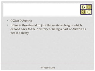 O Zico O Austria
 Udinese threatened to join the Austrian league which
echoed back to their history of being a part of Austria as
per the treaty.
The Football Quiz
 