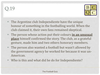 Q.19
 The Argentine club Independiente have the unique
honour of something in the footballing world. When the
club claimed it, their own fans remained skeptical.
 The person whose action put their colours in an unusual
place himself confirmed the story. The club, as a grateful
gesture, made him and two others honorary members.
 The person also wanted a football but wasn’t allowed by
the government agency he worked for because it was un-
American.
 Who is this and what did he do for Independiente?
The Football Quiz
 