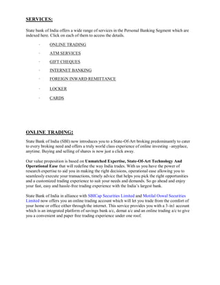 SERVICES:

State bank of India offers a wide range of services in the Personal Banking Segment which are
indexed here. Click on each of them to access the details.

       ·     ONLINE TRADING
       ·     ATM SERVICES
       ·     GIFT CHEQUES
       ·     INTERNET BANKING
       ·     FOREIGN INWARD REMITTANCE

       ·     LOCKER

       ·     CARDS




ONLINE TRADING:
State Bank of India (SBI) now introduces you to a State-Of-Art broking predominantly to cater
to every broking need and offers a truly world class experience of online investing –anyplace,
anytime. Buying and selling of shares is now just a click away.

Our value proposition is based on Unmatched Expertise, State-Of-Art Technology And
Operational Ease that will redefine the way India trades. With us you have the power of
research expertise to aid you in making the right decisions, operational ease allowing you to
seamlessly execute your transactions, timely advice that helps you pick the right opportunities
and a customized trading experience to suit your needs and demands. So go ahead and enjoy
your fast, easy and hassle-free trading experience with the India‘s largest bank.

State Bank of India in alliance with SBICap Securities Limited and Motilal Oswal Securities
Limited now offers you an online trading account which will let you trade from the comfort of
your home or office either through the internet. This service provides you with a 3-in1 account
which is an integrated platform of savings bank a/c, demat a/c and an online trading a/c to give
you a convenient and paper free trading experience under one roof.
 
