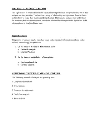 FINANCIAL STATEMENT ANALYSIS

 The significance of financial statements lies not in their preparation and presentation, but in their
analysis and interpretation. This involves a study of relationship among various financial factors
and an ability to judge their meaning and significance. The financial analysis must understand
the plans and policies of management, determine relationship among financial figures and make
interpretations in simple unbiased way.




Types of analysis:

The process of analysis may be classified based on the nature of information used and on the
basis of ‗methodology‘ of operations.

   1. On the basis of Nature of Information used:
      a. External Analysis
      b. Internal Analysis

   2. On the basis of methodology of operations:

       a. Horizontal analysis
       b. Vertical analysis



METHODS OF FINANCIAL STATEMENT ANALYSIS:

The following methods of analysis are generally used:

1. Comparative statement

2. Trend analysis

3. Common size statements

4. Funds flow analysis

5. Ratio analysis
 