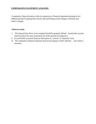 COMPARATIVE STATEMENT ANALYSIS:



 Comparative financial analysis refers to comparison of financial statements pertaing to two
different periods by putting them side by side and finding out the changes in absolute and
relative changes.



Points be noted.

1.  The financial date that is to be compared should be properly defined. A particulars account
   head must have the same connotation for all the periods of comparison.
2. It is preferable to present financial information in ‗vertical‘ or ‗statement‘ form.
3. The comparative financial statement must reveal changes in both ‗absolute ‗ and ‗relative‘
   measures.
 