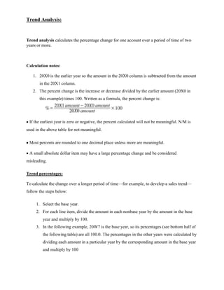 Trend Analysis:


Trend analysis calculates the percentage change for one account over a period of time of two
years or more.



Calculation notes:

   1. 20X0 is the earlier year so the amount in the 20X0 column is subtracted from the amount
       in the 20X1 column.
   2. The percent change is the increase or decrease divided by the earlier amount (20X0 in
       this example) times 100. Written as a formula, the percent change is:




 If the earliest year is zero or negative, the percent calculated will not be meaningful. N/M is
used in the above table for not meaningful.

 Most percents are rounded to one decimal place unless more are meaningful.

 A small absolute dollar item may have a large percentage change and be considered
misleading.

Trend percentages:

To calculate the change over a longer period of time—for example, to develop a sales trend—
follow the steps below:

     1. Select the base year.
     2. For each line item, divide the amount in each nonbase year by the amount in the base
         year and multiply by 100.
     3. In the following example, 20W7 is the base year, so its percentages (see bottom half of
         the following table) are all 100.0. The percentages in the other years were calculated by
         dividing each amount in a particular year by the corresponding amount in the base year
         and multiply by 100
 