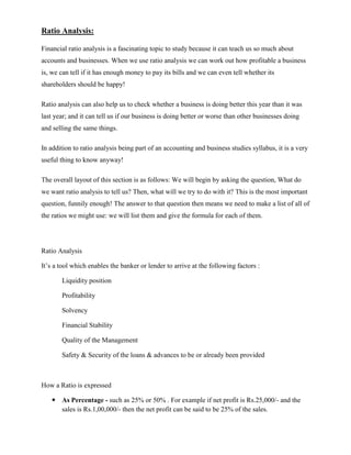 Ratio Analysis:

Financial ratio analysis is a fascinating topic to study because it can teach us so much about
accounts and businesses. When we use ratio analysis we can work out how profitable a business
is, we can tell if it has enough money to pay its bills and we can even tell whether its
shareholders should be happy!

Ratio analysis can also help us to check whether a business is doing better this year than it was
last year; and it can tell us if our business is doing better or worse than other businesses doing
and selling the same things.

In addition to ratio analysis being part of an accounting and business studies syllabus, it is a very
useful thing to know anyway!

The overall layout of this section is as follows: We will begin by asking the question, What do
we want ratio analysis to tell us? Then, what will we try to do with it? This is the most important
question, funnily enough! The answer to that question then means we need to make a list of all of
the ratios we might use: we will list them and give the formula for each of them.




Ratio Analysis

It‘s a tool which enables the banker or lender to arrive at the following factors :

       Liquidity position

       Profitability

       Solvency

       Financial Stability

       Quality of the Management

       Safety & Security of the loans & advances to be or already been provided



How a Ratio is expressed

    As Percentage - such as 25% or 50% . For example if net profit is Rs.25,000/- and the
     sales is Rs.1,00,000/- then the net profit can be said to be 25% of the sales.
 