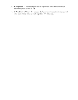  As Proportion - The above figures may be expressed in terms of the relationship
  between net profits to sales as 1: 4.

 As Pure Number /Times - The same can also be expressed in an alternatively way such
  as the sale is 4 times of the net profit or profit is 1/4th of the sales.
 