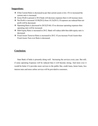 Suggestions:
   If the Current Ratio is decreased as per that current assets is low. If it is increased the
    current ratio is increased.
   Gross Profit is present is 94 if bank will decrease expenses then it will increase more.
   Net Profit is increased 10.99(2012) from 10.15(2011). If expenses are reduced then net
    profit will be decreased.
   Operating Ratio is decreased in 2012(25.66). If we decrease operating expenses then
    operating ratio will be increased.
   Debt Equity Ratio is increased in 2012. Bank will reduce debt then debt equity ratio is
    decreased.
   Fixed Assets Turnover Ratio is increased in 2012. If you increase Fixed Assets then
    Fixed Assets Turn over Ratio is decreased.




  Conclusion:


     State Bank of India is presently doing well. Increasing the services every year. But still,
  if some operating Expenses will be reduced then it will become strong. And more over it
  would be better if it provides more services to the public like, credit loans, home loans, less
  interest rates and more online services will be provided to customers.
 