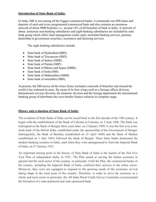 Introduction of State Bank of India:

In India, SBI is one among all the biggest commercial banks. it commands one fifth loans and
deposits of each and every programmed commercial bank and also contains an enormous
network of about 9000 branches i.e., around 14% of all branches of bank in India. A network of
about, numerous non-banking subsidiaries and eight banking subsidiaries are included by state
bank group which offers fund management credit cards, merchant banking services, primary
dealership in government securities, insurances and factoring services.

       The eight banking subsidiaries include:

       State bank of Hyderabad (SBH).
       State bank of Travancore (SBT).
       State bank of Indore (SBIR).
       State bank of Patiala (SBP).
       State bank of Bikner and Jaipur (SBBJ).
       State bank of India (SBI).
       State bank of Maharashtra (SBM).
       State bank of saurashtra (SBS).

At present, the SBI across all the times Zones included a network of branches and around the
world it has widened its arms. By mean of its four wings such as a foreign offices division,
International services division, the domestic division and the foreign department the international
banking group of distributes the cross-border finance solution in complete range.



History and evaluation of State Bank of India:

The evolution of State Bank of India can be traced back to the first decade of the 19th century. It
began with the establishment of the Bank of Calcutta in Calcutta, on 2 June 1806. The bank was
redesigned as the Bank of Bengal, three years later, on 2 January 1809. It was the first ever joint-
stock bank of the British India, established under the sponsorship of the Government of Bengal.
Subsequently, the Bank of Bombay (established on 15 April 1840) and the Bank of Madras
(established on 1 July 1843) followed the Bank of Bengal. These three banks dominated the
modern banking scenario in India, until when they were amalgamated to form the Imperial Bank
of India, on 27 January 1921.

An important turning point in the history of State Bank of India is the launch of the first Five
Year Plan of independent India, in 1951. The Plan aimed at serving the Indian economy in
general and the rural sector of the country, in particular. Until the Plan, the commercial banks of
the country, including the Imperial Bank of India, confined their services to the urban sector.
Moreover, they were not equipped to respond to the growing needs of the economic revival
taking shape in the rural areas of the country. Therefore, in order to serve the economy as a
whole and rural sector in particular, the All India Rural Credit Survey Committee recommended
the formation of a state-partnered and state-sponsored bank.
 