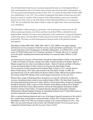 The All India Rural Credit Survey Committee proposed the takeover of the Imperial Bank of
India, and integrating with it, the former state-owned or state-associate banks. Subsequently, an
Act was passed in the Parliament of India in May 1955. As a result, the State Bank of India (SBI)
was established on 1 July 1955. This resulted in making the State Bank of India more powerful,
because as much as a quarter of the resources of the Indian banking system were controlled
directly by the State. Later on, the State Bank of India (Subsidiary Banks) Act was passed in
1959. The Act enabled the State Bank of India to make the eight former State-associated banks
as its subsidiaries.

The State Bank of India emerged as a pacesetter, with its operations carried out by the 480
offices comprising branches, sub offices and three Local Head Offices, inherited from the
Imperial Bank. Instead of serving as mere repositories of the community's savings and lending to
creditworthy parties, the State Bank of India catered to the needs of the customers, by banking
purposefully. The bank served the heterogeneous financial needs of the planned economic
development.

State Bank of India (SBI) (NSE: SBIN, BSE: 500112, LSE: SBID) is the largest banking
and financial services company in India by revenue, assets and market capitalization. It is a state-
owned corporation with its headquarters in Mumbai, Maharashtra. As of March 2012, it had
assets of US$360 billion and 14,119 branches, including 173 foreign offices in 37 countries
across the globe. Including the branches that belong to its associate banks, SBI has 21,500
branches.
The bank traces its ancestry to British India, through the Imperial Bank of India, to the founding
in 1806 of the Bank of Calcutta, making it the oldest commercial bank in the Indian. Bank of
Madras merged into the other two presidencies banks—Bank of Calcutta and Bank of Bombay—
to form the Imperial Bank of India, which in turn became the State Bank of India.
The Government of India nationalized the Imperial Bank of India in 1955, with the Reserve
Bank of India taking a 60% stake, and renamed it the State Bank of India. In 2008, the
government took over the stake held by the Reserve Bank of India. SBI has been ranked 285th in
the Fortune Global 500 rankings of the world's biggest corporations for the year 2012.
SBI provides a range of banking products through its vast network of branches in India and
overseas, including products aimed at non-resident Indians (NRIs). The State Bank Group has
the largest banking branch network in India. SBI has 14 local head offices situated at Chandigarh
(Punjab & Haryana), Delhi, Lucknow (Uttar Pradesh), Patna (Bihar), Kolkata (West Bengal),
Guwahati (North East Circle), Bhuwaneshwar (Orissa & Chattisghad)), Hyderabad (Andhra
Pradesh), Chennai (Tamil Nadu), Trivandrum (Kerala), Bangalore (Karnataka), Mumbai
(Maharashtra), Bhopal (Madhya Pradesh) & Ahmadabad (Gujarat) and 57 Zonal Offices that are
located at important cities throughout the country.
SBI is a regional banking behemoth and is one of the largest financial institutions in the world. It
has a market share among Indian commercial banks of about 20% in deposits and loans. The
State Bank of India is the 29th most reputed company in the world according to Forbes. Also,
SBI is the only bank featured in the coveted "top 10 brands of India" list in an annual survey
conducted by Brand Finance and The Economic Times in 2010.
 