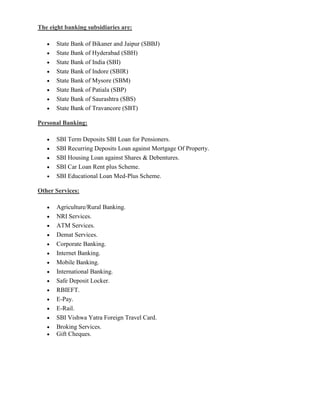 The eight banking subsidiaries are:

      State Bank of Bikaner and Jaipur (SBBJ)
      State Bank of Hyderabad (SBH)
      State Bank of India (SBI)
      State Bank of Indore (SBIR)
      State Bank of Mysore (SBM)
      State Bank of Patiala (SBP)
      State Bank of Saurashtra (SBS)
      State Bank of Travancore (SBT)

Personal Banking:

      SBI Term Deposits SBI Loan for Pensioners.
      SBI Recurring Deposits Loan against Mortgage Of Property.
      SBI Housing Loan against Shares & Debentures.
      SBI Car Loan Rent plus Scheme.
      SBI Educational Loan Med-Plus Scheme.

Other Services:

      Agriculture/Rural Banking.
      NRI Services.
      ATM Services.
      Demat Services.
      Corporate Banking.
      Internet Banking.
      Mobile Banking.
      International Banking.
      Safe Deposit Locker.
      RBIEFT.
      E-Pay.
      E-Rail.
      SBI Vishwa Yatra Foreign Travel Card.
      Broking Services.
      Gift Cheques.
 