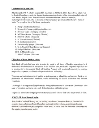 Current Board of Directors:

After the end of O. P. Bhatt's reign as SBI chairman on 31 March 2011, the post was taken over
by Pratip Chaudhuri, who is the former deputy managing director of the international division of
SBI. As of 4 August 2011, there are twelve members in the SBI board of directors,
including Subir Gokarn, who is also one of the four deputy governors of the Reserve Bank of
India. The complete list of the Board members is:

   1. Pratip Chaudhuri (Chairman)
   2. Hemant G. Contractor (Managing Director)
   3. Diwakar Gupta (Managing Director)
   4. A Krishna Kumar (Managing Director)
   5. Dileep C Choksi (Director)
   6. S. Venkatachalam (Director)
   7. D. Sundaram (Director)
   8. Parthasarathy Iyengar (Director)
   9. G. D. Nadaf (Officer Employee Director)
   10. Rashpal Malhotra (Director)
   11. D. K. Mittal (Director)
   12. Subir V. Gokarn (Director)

Objectives of State Bank of India:

State Bank of India has been able to make its mark in all facets of banking operations, be it
traditional, developmental or innovative. In the medium term, the Bank's corporate objectives are
to continue to be the premier Bank of Madhya Pradesh with a national perspective, ensuring
progressive corporate excellence using state of the art technology.

To create and maintain assets of quality so as to emerge as a healthier and stronger Bank as per
parameters of international standards, while maintaining the social orientation and national
objectives.

To emerge as an important component and strong representative of State Bank Group in its 'core
area' of operation and carve out a well defined position within the group.

To provide impeccable and progressively better customer service with total involvement of staff.

SCOPE OF State Bank of India:

State Bank of India (SBI) may not cut lending rates further unless the Reserve Bank of India
eases its stance, chairman Pratip Chaudhuri indicated in the weekend, even though finance
minister P Chidambaram prodded public sector banks to lower rates for consumer loans to revive
the sagging manufacturing sector.
 