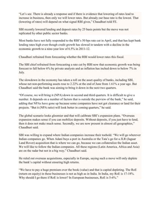 ―Let‘s see. There is already a response and if there is evidence that lowering of rates lead to
increase in business, then only we will lower rates. But already our base rate is the lowest. That
(lowering of rates) will depend on what signal RBI gives,‖ Chaudhuri told FE.

SBI recently lowered lending and deposit rates by 25 basis points but the move was not
replicated by other public sector banks.

Most banks have not fully responded to the RBI‘s 50 bps rate cut in April, and that has kept bank
lending rates high even though credit growth has slowed in tandem with a decline in the
economic growth to a nine-year low of 6.5% in 2011-12.

Chaudhuri refrained from forecasting whether the RBI would lower rates this fiscal.

The SBI chief refrained from forecasting a rate cut by RBI now that economic growth was being
forecast to fall below 6% by private analysts and as inflation has inched down to below 7% in
July.

The slowdown in the economy has taken a toll on the asset quality of banks, including SBI,
whose net non-performing assets rose to 2.22% at the end of June from 1.61% a year ago. But
Chaudhuri said the bank was aiming to bring it down in the next two quarters.

―Of course, we will bring it (NPA) down in second and third quarters. It is difficult to give a
number. It depends on a number of factors that is outside the purview of the bank,‖ he said,
adding that NPAs have gone up because some companies have not got clearance or land for their
projects. ―But it (NPA ratio) will look better in coming quarters,‖ he said.

The global scenario looks gloomier and that will calibrate SBI‘s expansion plans. ―Overseas
expansion makes sense if you can mobilize deposits. Without deposits, if you just have to lend,
then it does not make much sense. Secondly, we are now present in almost all geographies,‖
Chaudhuri said.

SBI was willing to expand where Indian companies increase their toehold. ―We will go wherever
Indian companies go. When Adani buys a port in Australia or the Tata‘s go for a JLR (Jaguar
Land Rover) acquisition that is where we can go, because we can collateralize the Indian asset.
We will like to follow the Indian companies. All these regions (Latin America, Africa and Asia)
are on the radar but not in a big way,‖ Chaudhuri said.

He ruled out overseas acquisitions, especially in Europe, saying such a move will only deplete
the bank‘s capital without ensuring high returns.

―We have to pay a huge premium over the book (value) and that is capital depleting. The RoE
(return on equity) in these businesses is not as high as in India. In India, my RoE is 17-18%.
Why should I go there if RoE is lower? In European businesses, RoE is 5-6%.‖
 
