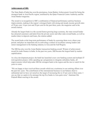 Achievements of SBI:

The State Bank of India has won the prestigious Asian Banker Achievement Award for being the
strongest bank in Asia Pacific region, instituted by the Qatar Financial Centre Authority and the
Asian Banker magazine.

The award is in recognition to SBI‘s combination of financial performance and key business
improvements, making it the region‘s strongest bank with strong and steady income growth rates
of 29 per cent, 14 per cent and 28 per cent for the past three years, the magazine said in the
award citation.

Already the largest bank in a the second fastest growing large economy, the state-owned lender
has attracted customers and talent from the private sector and other state-owned banks, as well as
market share in deposits and loans, the citation added.

The award looks at the long-term performance of banks by assessing them over a three-year
period, and plays an important role in cultivating a culture of excellence among leaders and
senior management in the banking industry in Asia and the Gulf Region.

The SBI has also won the Asian Banker transaction banking award: Winner of achievement
award for trade finance in India. In the past two years, SBI became the largest bank by market
capitalization.

As a key development project, the bank has launched a new core banking system and multiple IT
reinvigoration project, while speeding up a programme to integrate subsidiary banks, all
improvements which help make SBI the strongest bank in the region and the one to watch for the
years to come.

―We are happy to have received these awards which are a testimony to our untiring efforts over
the past few years. The contribution of the international business to our balance sheet is
substantial and we have set ourselves the target of increasing this to 25 per cent in three years. I
can say that we aspire to be amongst the top five banks in Asia quite soon,‖ chairman Om
Prakash Bhatt reacting to the award.
 