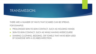 TRANSMISSION:
THERE ARE A NUMBER OF WAYS THAT SCABIES CAN BE SPREAD.
FOR EXAMPLE:
 PROLONGED SKIN-TO-SKIN CONTACT, SUCH AS HOLDING HANDS
 SKIN-TO-SKIN CONTACT, SUCH AS WHILE HAVING INTERCOURSE
 SHARING CLOTHING, BEDDING, OR TOWELS THAT HAVE BEEN USED
BY SOMEONE WITH A SCABIES INFECTION
 