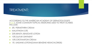 TREATMENT:
ACCORDING TO THE AMERICAN ACADEMY OF DERMOTOLOGISTS
(AAD), SOME COMMON TOPICAL MEDICINES USED TO TREAT SCABIES
INCLUDE:
 5% PERMETHRIN CREAM
 MALATHION 0.5%
 25% BENZYL BENZOATE LOTION
 10% SULFUR OINTMENT
 10% CROTAMITON CREAM
 1% LINDANE LOTION(GAMA BENZENE HEXACHLORIDE)
 