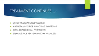 TREATMENT CONTINUES…
 OTHER MEDICATIONS INCLUDES:
 ANTIHISTAMINES FOR ANNOYING SYMPTOMS
 ORAL SCABICIDE i.e. IVERMECTIN
 STEROIDS (FOR PERSISTANT ITCHY NODULES)
 