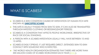 WHAT IS SCABIES?
 SCABIES IS A SKIN CONDITION CAUSED BY INFESTATION OF HUMAN ITCH MITE
KNOWN AS SARCOPTES SCABIEI
 THIS MITE IS USUALLY PASSED FROM SKIN TO SKIN. IT CAN ALSO BE TRANSMITTED
THROUGH INFESTED CLOTHING OR BEDDING(SHORT PERIOD)
 SCABIES IS A CONDITION THAT AFFECTS PEOPLE WORLDWIDE, IRRESPECTIVE OF
RACE OR SOCIAL STANDING.
 A PERSON WITH A SCABIES INFESTATION USUALLY WILL HAVE BETWEEN 10 AND
15 MITES.
 SCABIES IS EASILY SPREAD. IT JUST REQUIRES DIRECT, EXTENDED SKIN-TO-SKIN
CONTACT WITH SOMEONE WHO IS INFECTED.
 THE WORLD HEALTH ORGANIZATION ESTIMATES THAT THERE ARE MORE THAN
300 MILLION CASES OF SCABIES WORLDWIDE EACH YEAR (WHO).
 