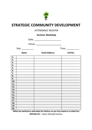 STRATEGIC COMMUNITY DEVELOPMENT
ATTENDANCE REGISTER
Seminar Workshop
Date: ______________________
Venue: _____________________
Day: __________ Time: ___________
Name Email Address Cell No.
1.
2.
3.
4.
5.
6.
7.
8.
9.
10.
11.
12.
13.
14.
15.
16.
17.
18.
19.
20.
‘What lies behind us and what lies before us are tiny matters to what lies
WITHIN US’ – Oliver Wendell Holmes
 