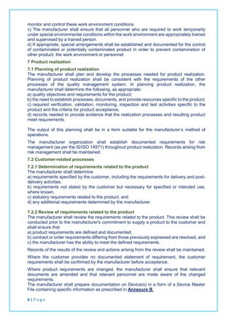 monitor and control these work environment conditions.
c) The manufacturer shall ensure that all personnel who are required to work temporarily
under special environmental conditions within the work environment are appropriately trained
and supervised by a trained person.
d) If appropriate, special arrangements shall be established and documented for the control
of contaminated or potentially contaminated product in order to prevent contamination of
other product, the work environment or personnel.
7 Product realization
7.1 Planning of product realization
The manufacturer shall plan and develop the processes needed for product realization.
Planning of product realization shall be consistent with the requirements of the other
processes of the quality management system. In planning product realization, the
manufacturer shall determine the following, as appropriate:
a) quality objectives and requirements for the product;
b) the need to establish processes, documents, and provide resources specific to the product;
c) required verification, validation, monitoring, inspection and test activities specific to the
product and the criteria for product acceptance;
d) records needed to provide evidence that the realization processes and resulting product
meet requirements.
The output of this planning shall be in a form suitable for the manufacturer’s method of
operations.
The manufacturer organization shall establish documented requirements for risk
management (as per the IS/ISO 14971) throughout product realization. Records arising from
risk management shall be maintained.
7.2 Customer-related processes
7.2.1 Determination of requirements related to the product
The manufacturer shall determine
a) requirements specified by the customer, including the requirements for delivery and post-
delivery activities,
b) requirements not stated by the customer but necessary for specified or intended use,
where known,
c) statutory requirements related to the product, and
d) any additional requirements determined by the manufacturer.
7.2.2 Review of requirements related to the product
The manufacturer shall review the requirements related to the product. This review shall be
conducted prior to the manufacturer's commitment to supply a product to the customer and
shall ensure that
a) product requirements are defined and documented,
b) contract or order requirements differing from those previously expressed are resolved, and
c) the manufacturer has the ability to meet the defined requirements.
Records of the results of the review and actions arising from the review shall be maintained.
Where the customer provides no documented statement of requirement, the customer
requirements shall be confirmed by the manufacturer before acceptance.
Where product requirements are changed, the manufacturer shall ensure that relevant
documents are amended and that relevant personnel are made aware of the changed
requirements.
The manufacturer shall prepare documentation on Device(s) in a form of a Device Master
File containing specific information as prescribed in Annexure B.
8 | P a g e
 