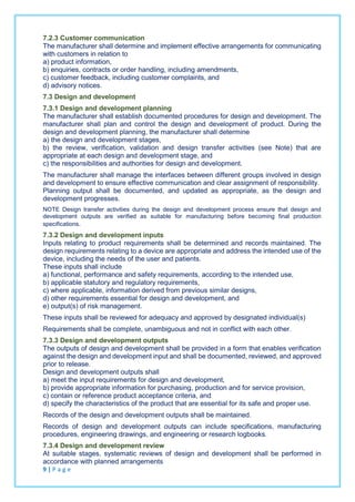 7.2.3 Customer communication
The manufacturer shall determine and implement effective arrangements for communicating
with customers in relation to
a) product information,
b) enquiries, contracts or order handling, including amendments,
c) customer feedback, including customer complaints, and
d) advisory notices.
7.3 Design and development
7.3.1 Design and development planning
The manufacturer shall establish documented procedures for design and development. The
manufacturer shall plan and control the design and development of product. During the
design and development planning, the manufacturer shall determine
a) the design and development stages,
b) the review, verification, validation and design transfer activities (see Note) that are
appropriate at each design and development stage, and
c) the responsibilities and authorities for design and development.
The manufacturer shall manage the interfaces between different groups involved in design
and development to ensure effective communication and clear assignment of responsibility.
Planning output shall be documented, and updated as appropriate, as the design and
development progresses.
NOTE Design transfer activities during the design and development process ensure that design and
development outputs are verified as suitable for manufacturing before becoming final production
specifications.
7.3.2 Design and development inputs
Inputs relating to product requirements shall be determined and records maintained. The
design requirements relating to a device are appropriate and address the intended use of the
device, including the needs of the user and patients.
These inputs shall include
a) functional, performance and safety requirements, according to the intended use,
b) applicable statutory and regulatory requirements,
c) where applicable, information derived from previous similar designs,
d) other requirements essential for design and development, and
e) output(s) of risk management.
These inputs shall be reviewed for adequacy and approved by designated individual(s)
Requirements shall be complete, unambiguous and not in conflict with each other.
7.3.3 Design and development outputs
The outputs of design and development shall be provided in a form that enables verification
against the design and development input and shall be documented, reviewed, and approved
prior to release.
Design and development outputs shall
a) meet the input requirements for design and development,
b) provide appropriate information for purchasing, production and for service provision,
c) contain or reference product acceptance criteria, and
d) specify the characteristics of the product that are essential for its safe and proper use.
Records of the design and development outputs shall be maintained.
Records of design and development outputs can include specifications, manufacturing
procedures, engineering drawings, and engineering or research logbooks.
7.3.4 Design and development review
At suitable stages, systematic reviews of design and development shall be performed in
accordance with planned arrangements
9 | P a g e
 