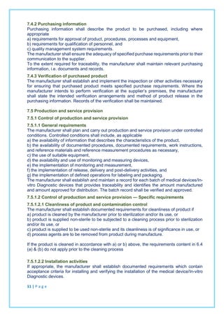 7.4.2 Purchasing information
Purchasing information shall describe the product to be purchased, including where
appropriate
a) requirements for approval of product, procedures, processes and equipment,
b) requirements for qualification of personnel, and
c) quality management system requirements.
The manufacturer shall ensure the adequacy of specified purchase requirements prior to their
communication to the supplier.
To the extent required for traceability, the manufacturer shall maintain relevant purchasing
information, i.e. documents and records.
7.4.3 Verification of purchased product
The manufacturer shall establish and implement the inspection or other activities necessary
for ensuring that purchased product meets specified purchase requirements. Where the
manufacturer intends to perform verification at the supplier’s premises, the manufacturer
shall state the intended verification arrangements and method of product release in the
purchasing information. Records of the verification shall be maintained.
7.5 Production and service provision
7.5.1 Control of production and service provision
7.5.1.1 General requirements
The manufacturer shall plan and carry out production and service provision under controlled
conditions. Controlled conditions shall include, as applicable
a) the availability of information that describes the characteristics of the product,
b) the availability of documented procedures, documented requirements, work instructions,
and reference materials and reference measurement procedures as necessary,
c) the use of suitable equipment,
d) the availability and use of monitoring and measuring devices,
e) the implementation of monitoring and measurement,
f) the implementation of release, delivery and post-delivery activities, and
g) the implementation of defined operations for labeling and packaging.
The manufacturer shall establish and maintain a record for each batch of medical devices/In-
vitro Diagnostic devices that provides traceability and identifies the amount manufactured
and amount approved for distribution. The batch record shall be verified and approved.
7.5.1.2 Control of production and service provision — Specific requirements
7.5.1.2.1 Cleanliness of product and contamination control
The manufacturer shall establish documented requirements for cleanliness of product if
a) product is cleaned by the manufacturer prior to sterilization and/or its use, or
b) product is supplied non-sterile to be subjected to a cleaning process prior to sterilization
and/or its use, or
c) product is supplied to be used non-sterile and its cleanliness is of significance in use, or
d) process agents are to be removed from product during manufacture.
If the product is cleaned in accordance with a) or b) above, the requirements content in 6.4
(a) & (b) do not apply prior to the cleaning process
7.5.1.2.2 Installation activities
If appropriate, the manufacturer shall establish documented requirements which contain
acceptance criteria for installing and verifying the installation of the medical device/In-vitro
Diagnostic devices.
11 | P a g e
 