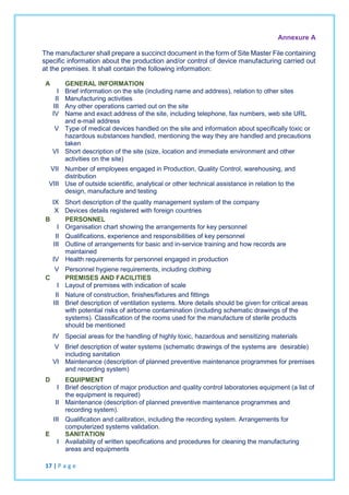 Annexure A
The manufacturer shall prepare a succinct document in the form of Site Master File containing
specific information about the production and/or control of device manufacturing carried out
at the premises. It shall contain the following information:
A GENERAL INFORMATION
I Brief information on the site (including name and address), relation to other sites
II Manufacturing activities
III Any other operations carried out on the site
IV Name and exact address of the site, including telephone, fax numbers, web site URL
and e-mail address
V Type of medical devices handled on the site and information about specifically toxic or
hazardous substances handled, mentioning the way they are handled and precautions
taken
VI Short description of the site (size, location and immediate environment and other
activities on the site)
VII Number of employees engaged in Production, Quality Control, warehousing, and
distribution
VIII Use of outside scientific, analytical or other technical assistance in relation to the
design, manufacture and testing
IX Short description of the quality management system of the company
X Devices details registered with foreign countries
B PERSONNEL
I Organisation chart showing the arrangements for key personnel
II Qualifications, experience and responsibilities of key personnel
III Outline of arrangements for basic and in-service training and how records are
maintained
IV Health requirements for personnel engaged in production
V Personnel hygiene requirements, including clothing
C PREMISES AND FACILITIES
I Layout of premises with indication of scale
II Nature of construction, finishes/fixtures and fittings
III Brief description of ventilation systems. More details should be given for critical areas
with potential risks of airborne contamination (including schematic drawings of the
systems). Classification of the rooms used for the manufacture of sterile products
should be mentioned
IV Special areas for the handling of highly toxic, hazardous and sensitizing materials
V Brief description of water systems (schematic drawings of the systems are desirable)
including sanitation
VI Maintenance (description of planned preventive maintenance programmes for premises
and recording system)
D EQUIPMENT
I Brief description of major production and quality control laboratories equipment (a list of
the equipment is required)
II Maintenance (description of planned preventive maintenance programmes and
recording system).
III Qualification and calibration, including the recording system. Arrangements for
computerized systems validation.
E SANITATION
I Availability of written specifications and procedures for cleaning the manufacturing
areas and equipments
17 | P a g e
 