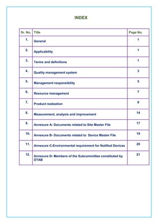 INDEX
Sr. No. Title Page No.
1.
General
1
2.
Applicability
1
3.
Terms and definitions
1
4.
Quality management system
3
5.
Management responsibility
5
6.
Resource management
7
7.
Product realization
8
8.
Measurement, analysis and improvement
14
9.
Annexure A- Documents related to Site Master File
17
10. Annexure B- Documents related to Device Master File 19
11.
Annexure C-Environmental requirement for Notified Devices
20
12. Annexure D- Members of the Subcommittee constituted by
DTAB
21
 