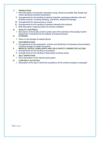 F PRODUCTION
I Brief description of production operations using, wherever possible, flow sheets and
charts specifying important parameters
II Arrangements for the handling of starting materials, packaging materials, bulk and
finished products, including sampling, quarantine, release and storage.
III Arrangements for reprocessing or rework
IV Arrangements for the handling of rejected materials and products
V Brief description of general policy for process validation
G QUALITY CONTROLS
I Description of the Quality Control system and of the activities of the Quality Control
Department. Procedures for the release of finished products
H STORAGE
I Policy on the storage of medical device
E DOCUMENTATION
I Arrangements for the preparation, revision and distribution of necessary documentation,
including storage of master documents
F MEDICAL DEVICE COMPLAINTS AND FIELD SAFETY CORRECTIVE ACTION
I Arrangements for the handling of complaints
II Arrangements for the handling of field safety corrective action
G SELF INSPECTION
I Short Description of the internal audit system
H CONTRACT ACTIVITIES
I Description of the way in which the compliance of the contract acceptor is assessed
18 | P a g e
 