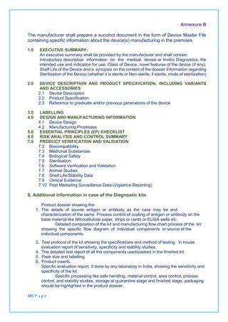 Annexure B
The manufacturer shall prepare a succinct document in the form of Device Master File
containing specific information about the device(s) manufacturing in the premises.
1.0 EXECUTIVE SUMMARY:
An executive summary shall be provided by the manufacturer and shall contain:
Introductory descriptive information on the medical device or Invitro Diagnostics, the
intended use and indication for use, Class of Device, novel features of the device (if any),
Shelf Life of the Device and a synopsis on the content of the dossier Information regarding
Sterilization of the Device (whether it is sterile or Non-sterile; if sterile, mode of sterilization)
2.0 DEVICE DESCRIPTION AND PRODUCT SPECIFICATION, INCLUDING VARIANTS
AND ACCESSORIES
2.1 Device Description
2.2 Product Specification
2.3 Reference to predicate and/or previous generations of the device
3.0 LABELLING
4.0 DESIGN AND MANUFACTURING INFORMATION
4.1 Device Design
4.2 Manufacturing Processes
5.0 ESSENTIAL PRINCIPLES (EP) CHECKLIST
6.0 RISK ANALYSIS AND CONTROL SUMMARY
7.0 PRODUCT VERIFICATION AND VALIDATION
7.2 Biocompatibility
7.3 Medicinal Substances
7.4 Biological Safety
7.5 Sterilisation
7.6 Software Verification and Validation
7.7 Animal Studies
7.8 Shelf Life/Stability Data
7.9 Clinical Evidence
7.10 Post Marketing Surveillance Data (Vigilance Reporting)
8. Additional Information in case of the Diagnostic kits
Product dossier showing the:
1. The details of source antigen or antibody as the case may be and
characterization of the same. Process control of coating of antigen or antibody on the
base material like Nitrocellulose paper, strips or cards or ELISA wells etc.
Detailed composition of the kit and manufacturing flow chart process of the kit
showing the specific flow diagram of individual components or source of the
individual components.
2. Test protocol of the kit showing the specifications and method of testing. In house
evaluation report of sensitivity, specificity and stability studies.
4. The detailed test report of all the components used/packed in the finished kit.
5. Pack size and labelling.
6. Product inserts.
Specific evaluation report, if done by any laboratory in India, showing the sensitivity and
specificity of the kit.
Specific processing like safe handling, material control, area control, process
control, and stability studies, storage at quarantine stage and finished stage, packaging
should be highlighted in the product dossier.
19| P a g e
 