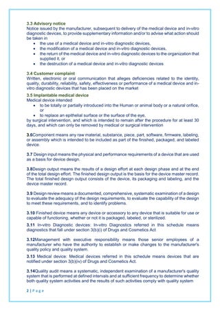 3.3 Advisory notice
Notice issued by the manufacturer, subsequent to delivery of the medical device and in-vitro
diagnostic devices, to provide supplementary information and/or to advise what action should
be taken in
 the use of a medical device and in-vitro diagnostic devices,
 the modification of a medical device and in-vitro diagnostic devices,
 the return of the medical device and in-vitro diagnostic devices to the organization that
supplied it, or
 the destruction of a medical device and in-vitro diagnostic devices
3.4 Customer complaint
Written, electronic or oral communication that alleges deficiencies related to the identity,
quality, durability, reliability, safety, effectiveness or performance of a medical device and in-
vitro diagnostic devices that has been placed on the market
3.5 Implantable medical device
Medical device intended
 to be totally or partially introduced into the Human or animal body or a natural orifice,
or
 to replace an epithelial surface or the surface of the eye,
by surgical intervention, and which is intended to remain after the procedure for at least 30
days, and which can only be removed by medical or surgical intervention
3.6Component means any raw material, substance, piece, part, software, firmware, labeling,
or assembly which is intended to be included as part of the finished, packaged, and labeled
device.
3.7 Design input means the physical and performance requirements of a device that are used
as a basis for device design.
3.8Design output means the results of a design effort at each design phase and at the end
of the total design effort. The finished design output is the basis for the device master record.
The total finished design output consists of the device, its packaging and labeling, and the
device master record.
3.9 Design review means a documented, comprehensive, systematic examination of a design
to evaluate the adequacy of the design requirements, to evaluate the capability of the design
to meet these requirements, and to identify problems.
3.10 Finished device means any device or accessory to any device that is suitable for use or
capable of functioning, whether or not it is packaged, labeled, or sterilized.
3.11 In-vitro Diagnostic devices: In-vitro Diagnostics referred in this schedule means
diagnostics that fall under section 3(b)(i) of Drugs and Cosmetics Act
3.12Management with executive responsibility means those senior employees of a
manufacturer who have the authority to establish or make changes to the manufacturer's
quality policy and quality system.
3.13 Medical device: Medical devices referred in this schedule means devices that are
notified under section 3(b)(iv) of Drugs and Cosmetics Act.
3.14Quality audit means a systematic, independent examination of a manufacturer's quality
system that is performed at defined intervals and at sufficient frequency to determine whether
both quality system activities and the results of such activities comply with quality system
2 | P a g e
 