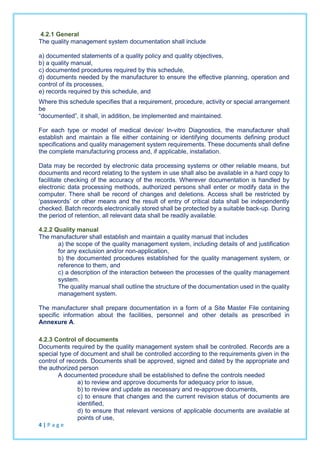 4.2.1 General
The quality management system documentation shall include
a) documented statements of a quality policy and quality objectives,
b) a quality manual,
c) documented procedures required by this schedule,
d) documents needed by the manufacturer to ensure the effective planning, operation and
control of its processes,
e) records required by this schedule, and
Where this schedule specifies that a requirement, procedure, activity or special arrangement
be
“documented”, it shall, in addition, be implemented and maintained.
For each type or model of medical device/ In-vitro Diagnostics, the manufacturer shall
establish and maintain a file either containing or identifying documents defining product
specifications and quality management system requirements. These documents shall define
the complete manufacturing process and, if applicable, installation.
Data may be recorded by electronic data processing systems or other reliable means, but
documents and record relating to the system in use shall also be available in a hard copy to
facilitate checking of the accuracy of the records. Wherever documentation is handled by
electronic data processing methods, authorized persons shall enter or modify data in the
computer. There shall be record of changes and deletions. Access shall be restricted by
‘passwords’ or other means and the result of entry of critical data shall be independently
checked. Batch records electronically stored shall be protected by a suitable back-up. During
the period of retention, all relevant data shall be readily available.
4.2.2 Quality manual
The manufacturer shall establish and maintain a quality manual that includes
a) the scope of the quality management system, including details of and justification
for any exclusion and/or non-application,
b) the documented procedures established for the quality management system, or
reference to them, and
c) a description of the interaction between the processes of the quality management
system.
The quality manual shall outline the structure of the documentation used in the quality
management system.
The manufacturer shall prepare documentation in a form of a Site Master File containing
specific information about the facilities, personnel and other details as prescribed in
Annexure A.
4.2.3 Control of documents
Documents required by the quality management system shall be controlled. Records are a
special type of document and shall be controlled according to the requirements given in the
control of records. Documents shall be approved, signed and dated by the appropriate and
the authorized person
A documented procedure shall be established to define the controls needed
a) to review and approve documents for adequacy prior to issue,
b) to review and update as necessary and re-approve documents,
c) to ensure that changes and the current revision status of documents are
identified,
d) to ensure that relevant versions of applicable documents are available at
points of use,
4 | P a g e
 