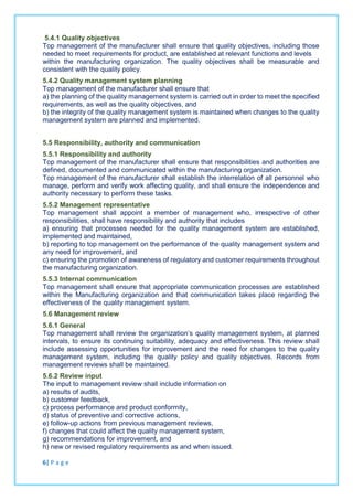 5.4.1 Quality objectives
Top management of the manufacturer shall ensure that quality objectives, including those
needed to meet requirements for product, are established at relevant functions and levels
within the manufacturing organization. The quality objectives shall be measurable and
consistent with the quality policy.
5.4.2 Quality management system planning
Top management of the manufacturer shall ensure that
a) the planning of the quality management system is carried out in order to meet the specified
requirements, as well as the quality objectives, and
b) the integrity of the quality management system is maintained when changes to the quality
management system are planned and implemented.
5.5 Responsibility, authority and communication
5.5.1 Responsibility and authority
Top management of the manufacturer shall ensure that responsibilities and authorities are
defined, documented and communicated within the manufacturing organization.
Top management of the manufacturer shall establish the interrelation of all personnel who
manage, perform and verify work affecting quality, and shall ensure the independence and
authority necessary to perform these tasks.
5.5.2 Management representative
Top management shall appoint a member of management who, irrespective of other
responsibilities, shall have responsibility and authority that includes
a) ensuring that processes needed for the quality management system are established,
implemented and maintained,
b) reporting to top management on the performance of the quality management system and
any need for improvement, and
c) ensuring the promotion of awareness of regulatory and customer requirements throughout
the manufacturing organization.
5.5.3 Internal communication
Top management shall ensure that appropriate communication processes are established
within the Manufacturing organization and that communication takes place regarding the
effectiveness of the quality management system.
5.6 Management review
5.6.1 General
Top management shall review the organization’s quality management system, at planned
intervals, to ensure its continuing suitability, adequacy and effectiveness. This review shall
include assessing opportunities for improvement and the need for changes to the quality
management system, including the quality policy and quality objectives. Records from
management reviews shall be maintained.
5.6.2 Review input
The input to management review shall include information on
a) results of audits,
b) customer feedback,
c) process performance and product conformity,
d) status of preventive and corrective actions,
e) follow-up actions from previous management reviews,
f) changes that could affect the quality management system,
g) recommendations for improvement, and
h) new or revised regulatory requirements as and when issued.
6| P a g e
 