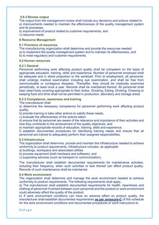 5.6.3 Review output
The output from the management review shall include any decisions and actions related to
a) improvements needed to maintain the effectiveness of the quality management system
and its processes,
b) improvement of product related to customer requirements, and
c) resource needs.
6 Resource Management
6.1 Provision of resources
The manufacturing organization shall determine and provide the resources needed
a) to implement the quality management system and to maintain its effectiveness, and
b) to meet regulatory and customer requirements.
6.2 Human resources
6.2.1 General
Personnel performing work affecting product quality shall be competent on the basis of
appropriate education, training, skills and experience. Number of personnel employed shall
be adequate and in direct proportion to the workload. Prior to employment, all personnel,
shall undergo medical examination including eye examination, and shall be free from
communicable or contagious diseases. Thereafter, they should be medically examined
periodically, at least once a year. Records shall be maintained thereof. All personnel shall
bear clean body covering appropriate to their duties. Smoking, Eating, Drinking, Chewing or
keeping food and drink shall not be permitted in production, laboratory and storage areas.
6.2.2 Competence, awareness and training
The manufacturer shall
a) determine the necessary competence for personnel performing work affecting product
quality,
b) provide training or take other actions to satisfy these needs,
c) evaluate the effectiveness of the actions taken,
d) ensure that its personnel are aware of the relevance and importance of their activities and
how they contribute to the achievement of the quality objectives, and
e) maintain appropriate records of education, training, skills and experience.
f) establish documented procedures for identifying training needs and ensure that all
personnel are trained to adequately perform their assigned responsibilities.
6.3 Infrastructure
The organization shall determine, provide and maintain the infrastructure needed to achieve
conformity to product requirements. Infrastructure includes, as applicable
a) buildings, workspace and associated utilities.
b) process equipment (both hardware and software), and
c) supporting services (such as transport or communication).
The manufacturer shall establish documented requirements for maintenance activities,
including their frequency, when such activities or lack thereof can affect product quality.
Records of such maintenance shall be maintained.
6.4 Work environment
The organization shall determine and manage the work environment needed to achieve
conformity to product requirements. The following requirements shall apply.
a) The manufacturer shall establish documented requirements for health, cleanliness and
clothing of personnel if contact between such personnel and the product or work environment
could adversely affect the quality of the product.
b) If work environment conditions can have an adverse effect on product quality, the
manufacturer shall establish documented requirements as per annexure-C of this schedule
for the work environment conditions and documented procedures or work instructions to
7 | P a g e
 