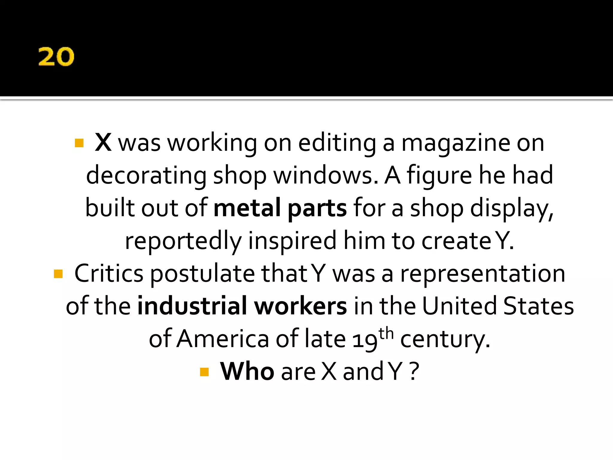  X was working on editing a magazine on
decorating shop windows. A figure he had
built out of metal parts for a shop display,
reportedly inspired him to createY.
 Critics postulate thatY was a representation
of the industrial workers in the United States
of America of late 19th century.
 Who are X andY ?
 