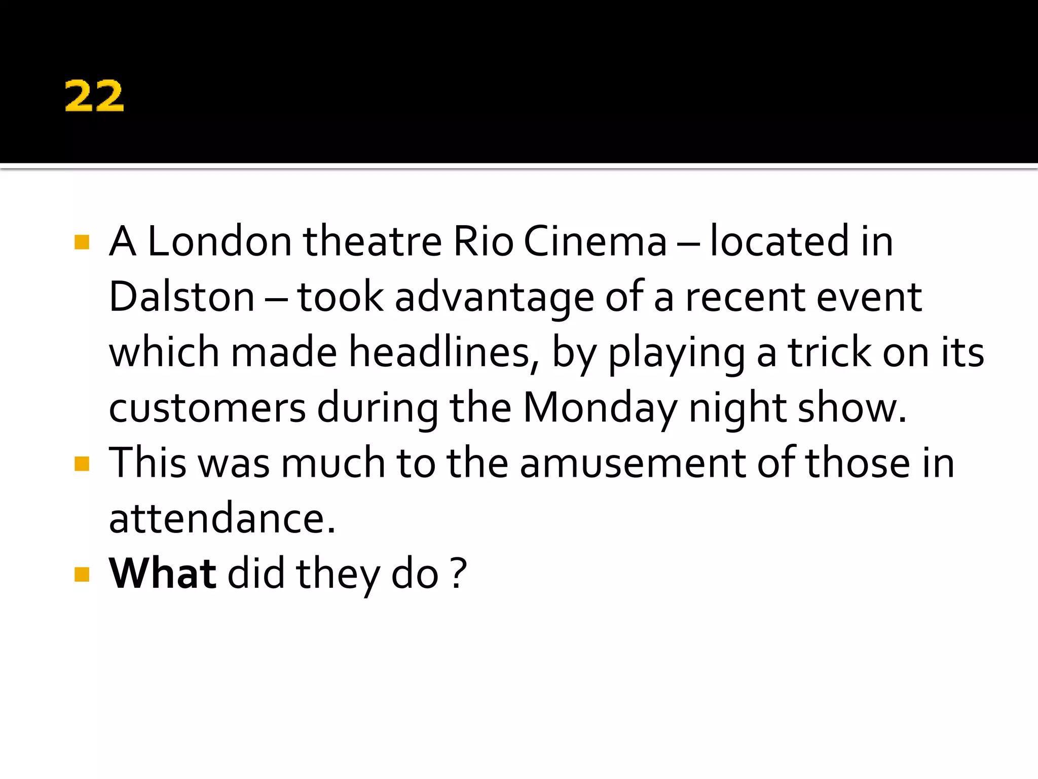  A London theatre Rio Cinema – located in
Dalston – took advantage of a recent event
which made headlines, by playing a trick on its
customers during the Monday night show.
 This was much to the amusement of those in
attendance.
 What did they do ?
 