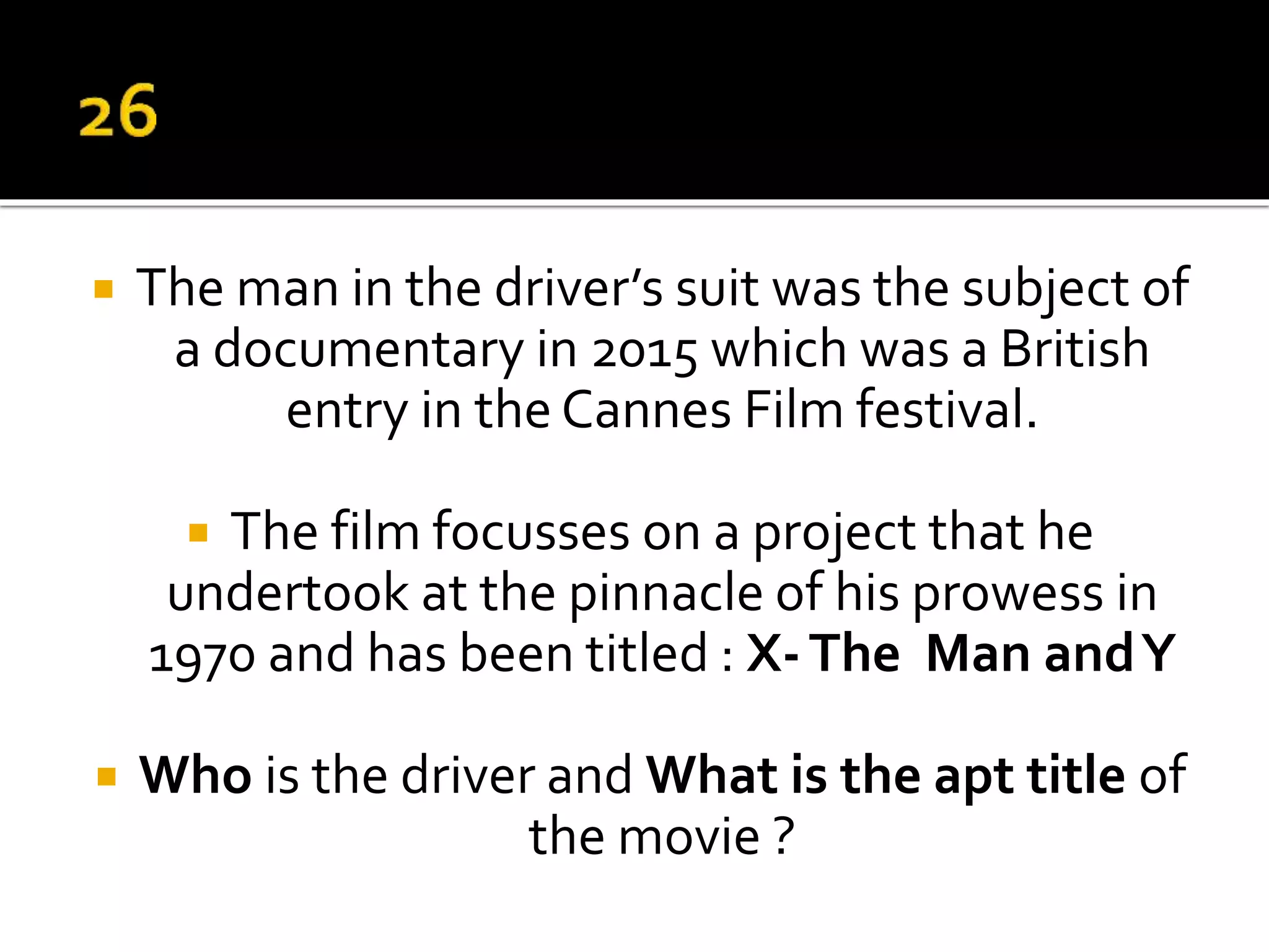  The man in the driver’s suit was the subject of
a documentary in 2015 which was a British
entry in the Cannes Film festival.
 The film focusses on a project that he
undertook at the pinnacle of his prowess in
1970 and has been titled : X-The Man andY
 Who is the driver and What is the apt title of
the movie ?
 