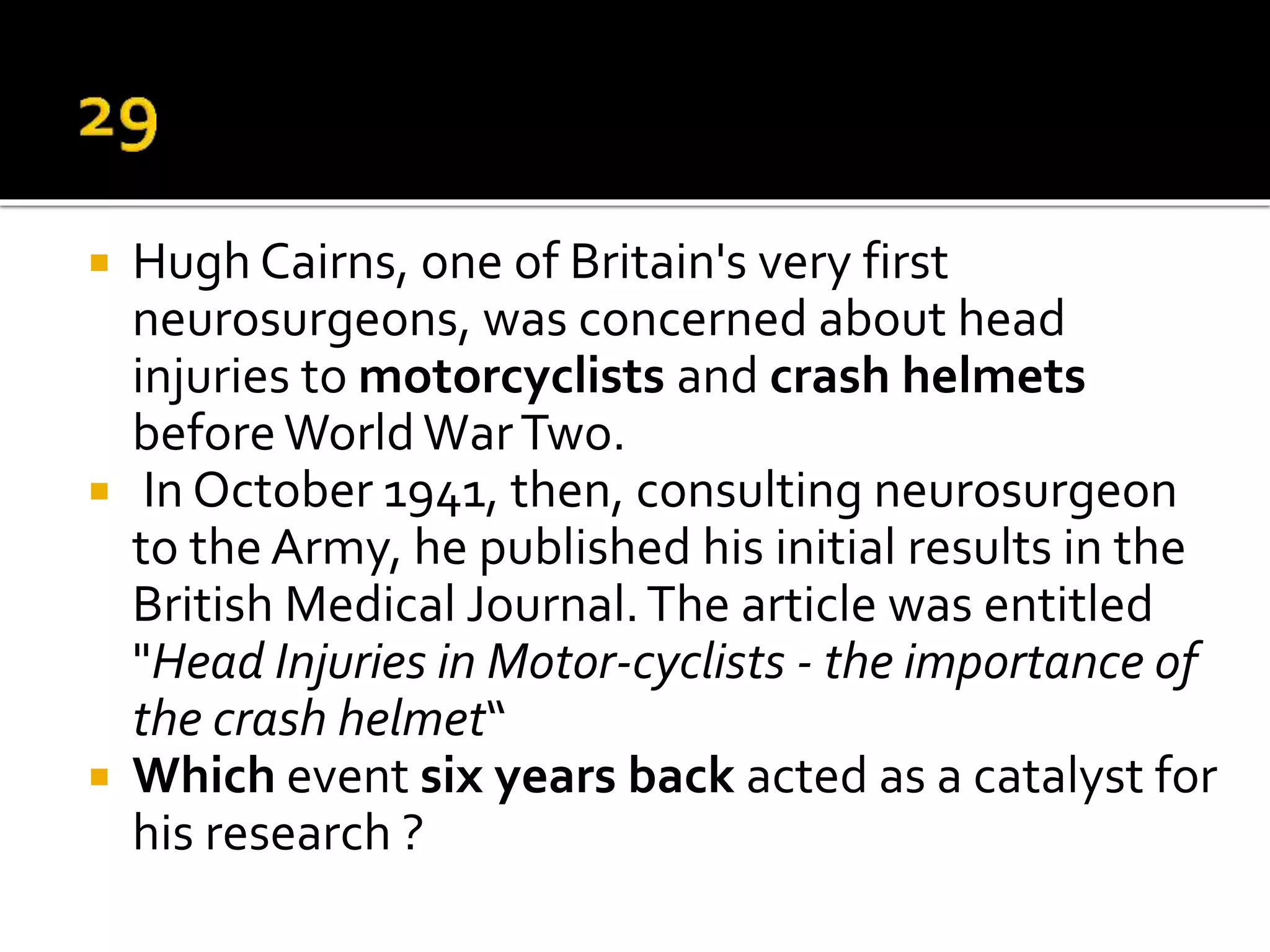  Hugh Cairns, one of Britain's very first
neurosurgeons, was concerned about head
injuries to motorcyclists and crash helmets
beforeWorldWarTwo.
 In October 1941, then, consulting neurosurgeon
to the Army, he published his initial results in the
British Medical Journal.The article was entitled
"Head Injuries in Motor-cyclists - the importance of
the crash helmet“
 Which event six years back acted as a catalyst for
his research ?
 