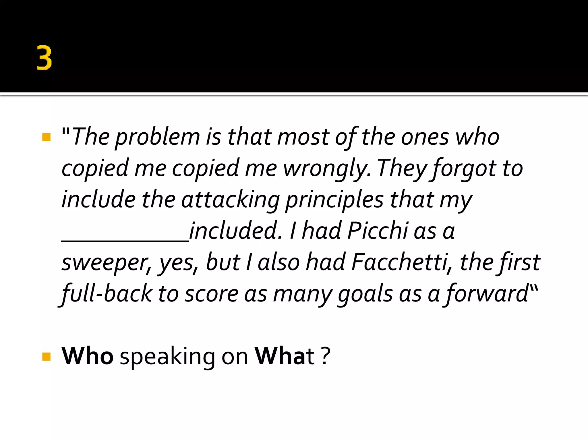  "The problem is that most of the ones who
copied me copied me wrongly.They forgot to
include the attacking principles that my
__________included. I had Picchi as a
sweeper, yes, but I also had Facchetti, the first
full-back to score as many goals as a forward“
 Who speaking on What ?
 