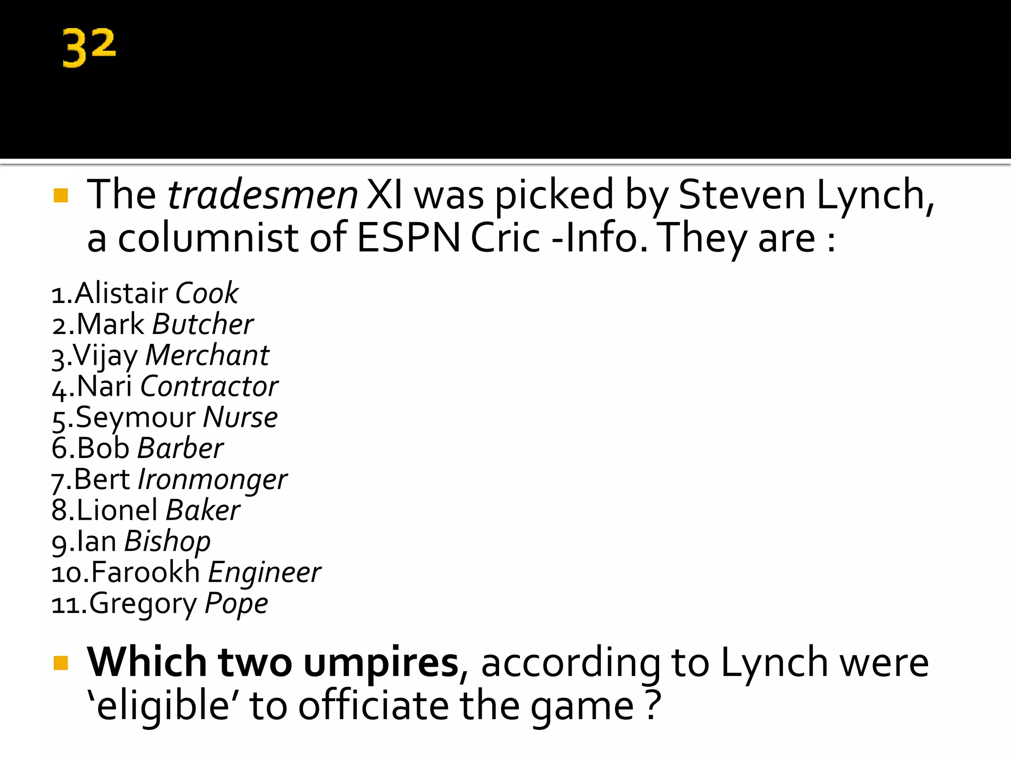  The tradesmen XI was picked by Steven Lynch,
a columnist of ESPN Cric -Info.They are :
1.Alistair Cook
2.Mark Butcher
3.Vijay Merchant
4.Nari Contractor
5.Seymour Nurse
6.Bob Barber
7.Bert Ironmonger
8.Lionel Baker
9.Ian Bishop
10.Farookh Engineer
11.Gregory Pope
 Which two umpires, according to Lynch were
‘eligible’ to officiate the game ?
 