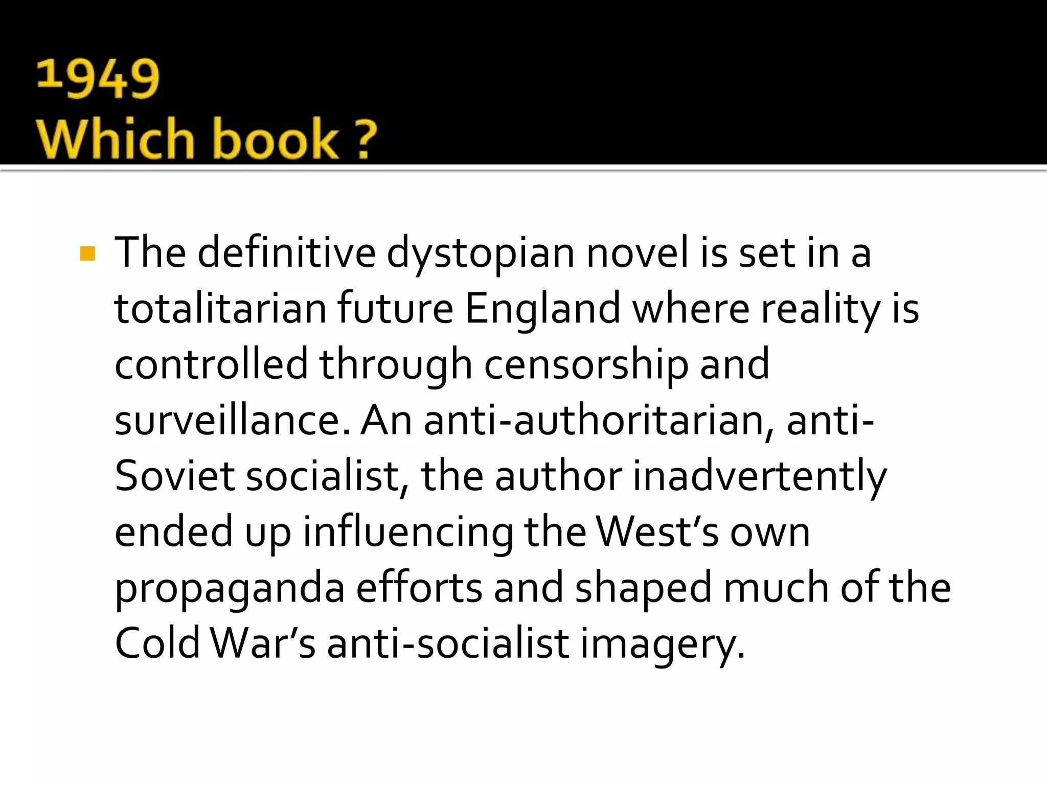  The definitive dystopian novel is set in a
totalitarian future England where reality is
controlled through censorship and
surveillance.An anti-authoritarian, anti-
Soviet socialist, the author inadvertently
ended up influencing theWest’s own
propaganda efforts and shaped much of the
ColdWar’s anti-socialist imagery.
 