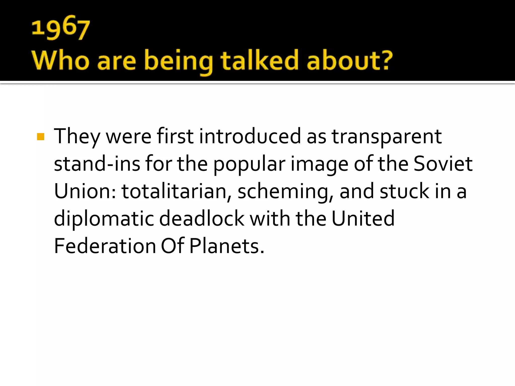  They were first introduced as transparent
stand-ins for the popular image of the Soviet
Union: totalitarian, scheming, and stuck in a
diplomatic deadlock with the United
Federation Of Planets.
 
