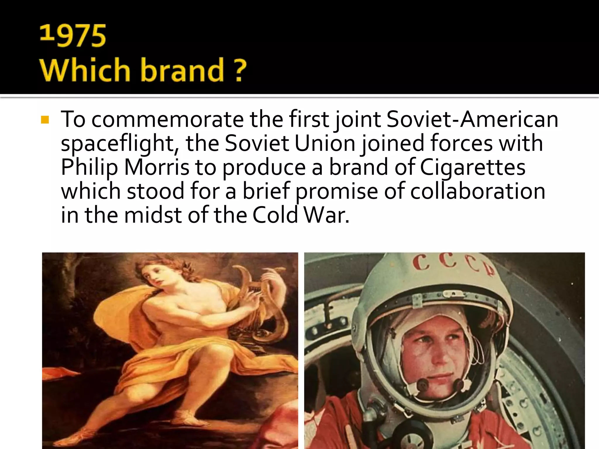 To commemorate the first joint Soviet-American
spaceflight, the Soviet Union joined forces with
Philip Morris to produce a brand of Cigarettes
which stood for a brief promise of collaboration
in the midst of the Cold War.
 