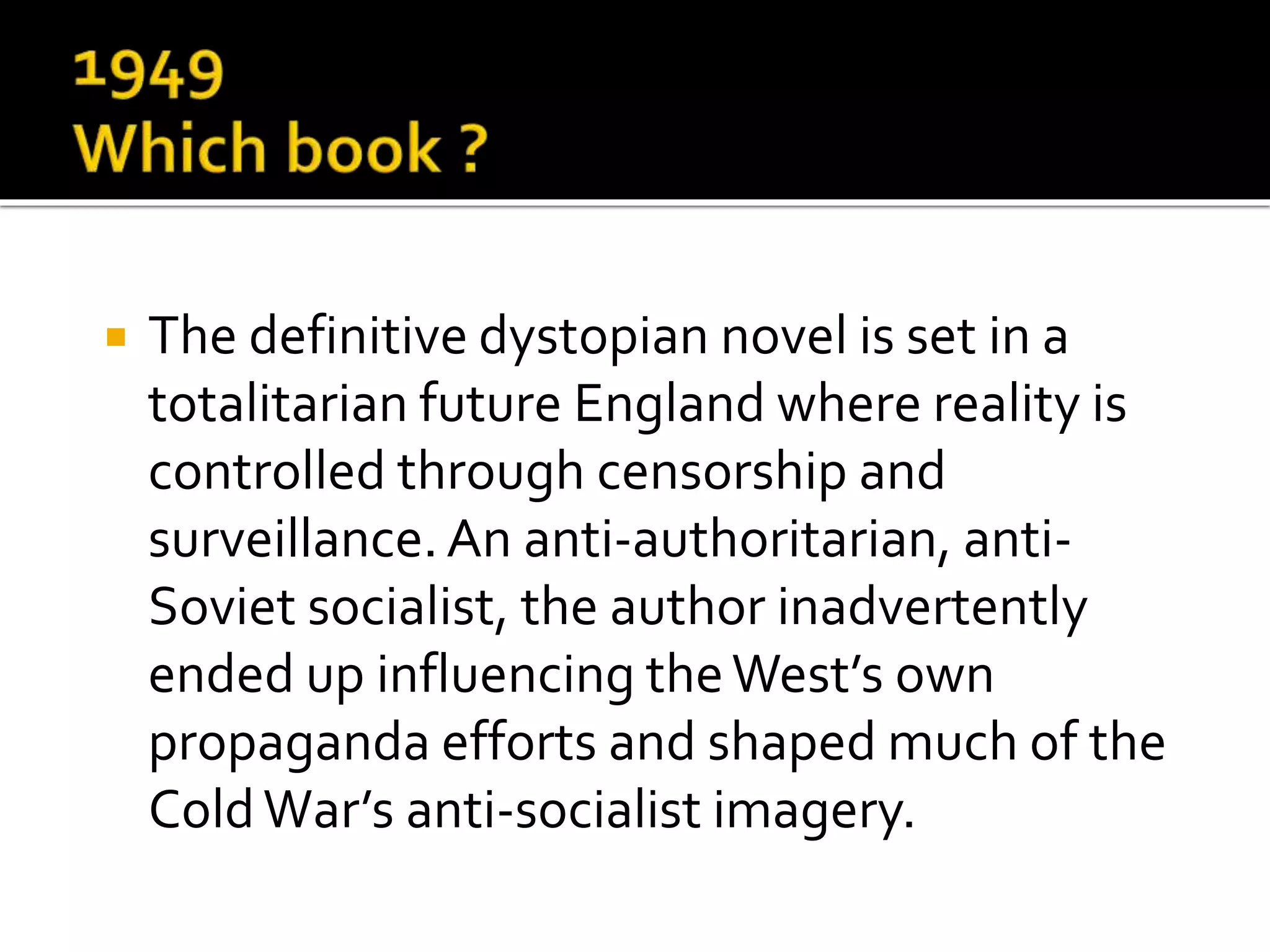  The definitive dystopian novel is set in a
totalitarian future England where reality is
controlled through censorship and
surveillance.An anti-authoritarian, anti-
Soviet socialist, the author inadvertently
ended up influencing theWest’s own
propaganda efforts and shaped much of the
ColdWar’s anti-socialist imagery.
 