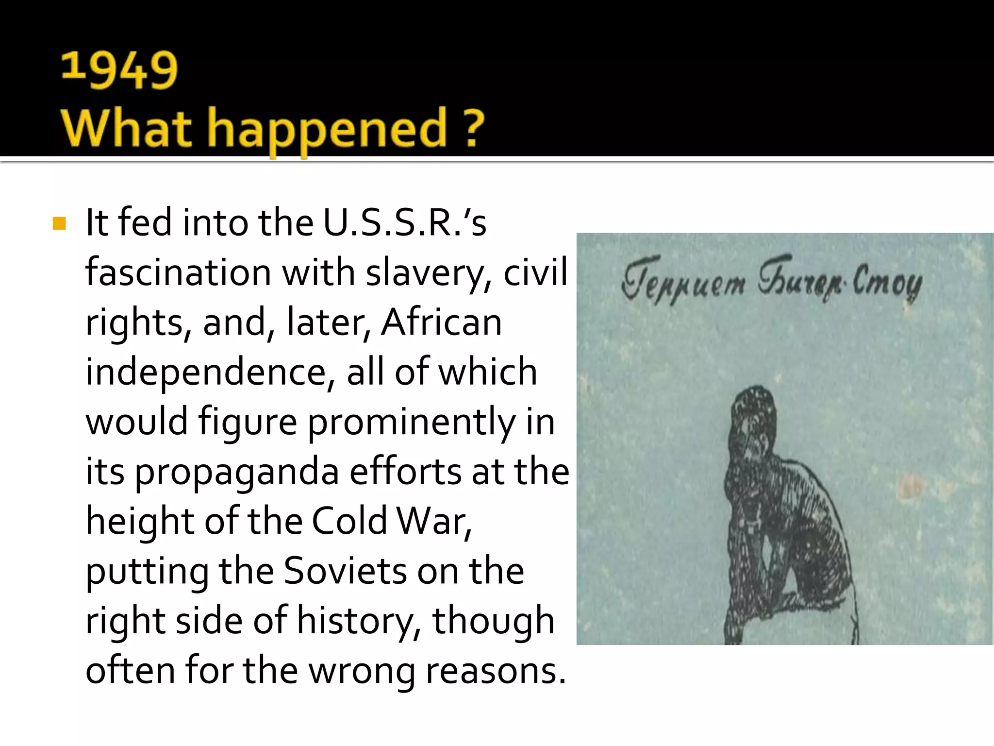  It fed into the U.S.S.R.’s
fascination with slavery, civil
rights, and, later, African
independence, all of which
would figure prominently in
its propaganda efforts at the
height of the ColdWar,
putting the Soviets on the
right side of history, though
often for the wrong reasons.
 