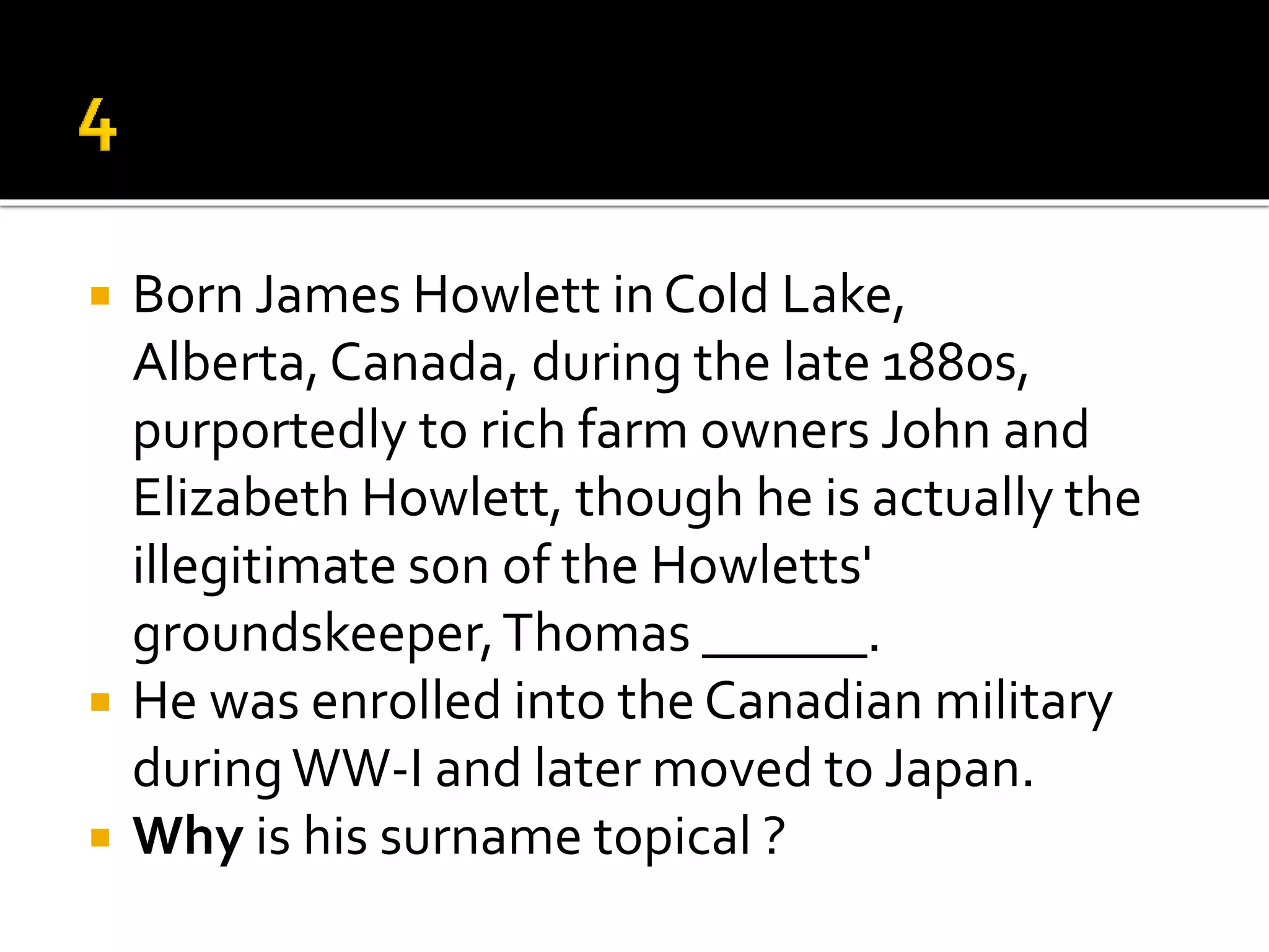  Born James Howlett inCold Lake,
Alberta, Canada, during the late 1880s,
purportedly to rich farm owners John and
Elizabeth Howlett, though he is actually the
illegitimate son of the Howletts'
groundskeeper,Thomas ______.
 He was enrolled into the Canadian military
duringWW-I and later moved to Japan.
 Why is his surname topical ?
 