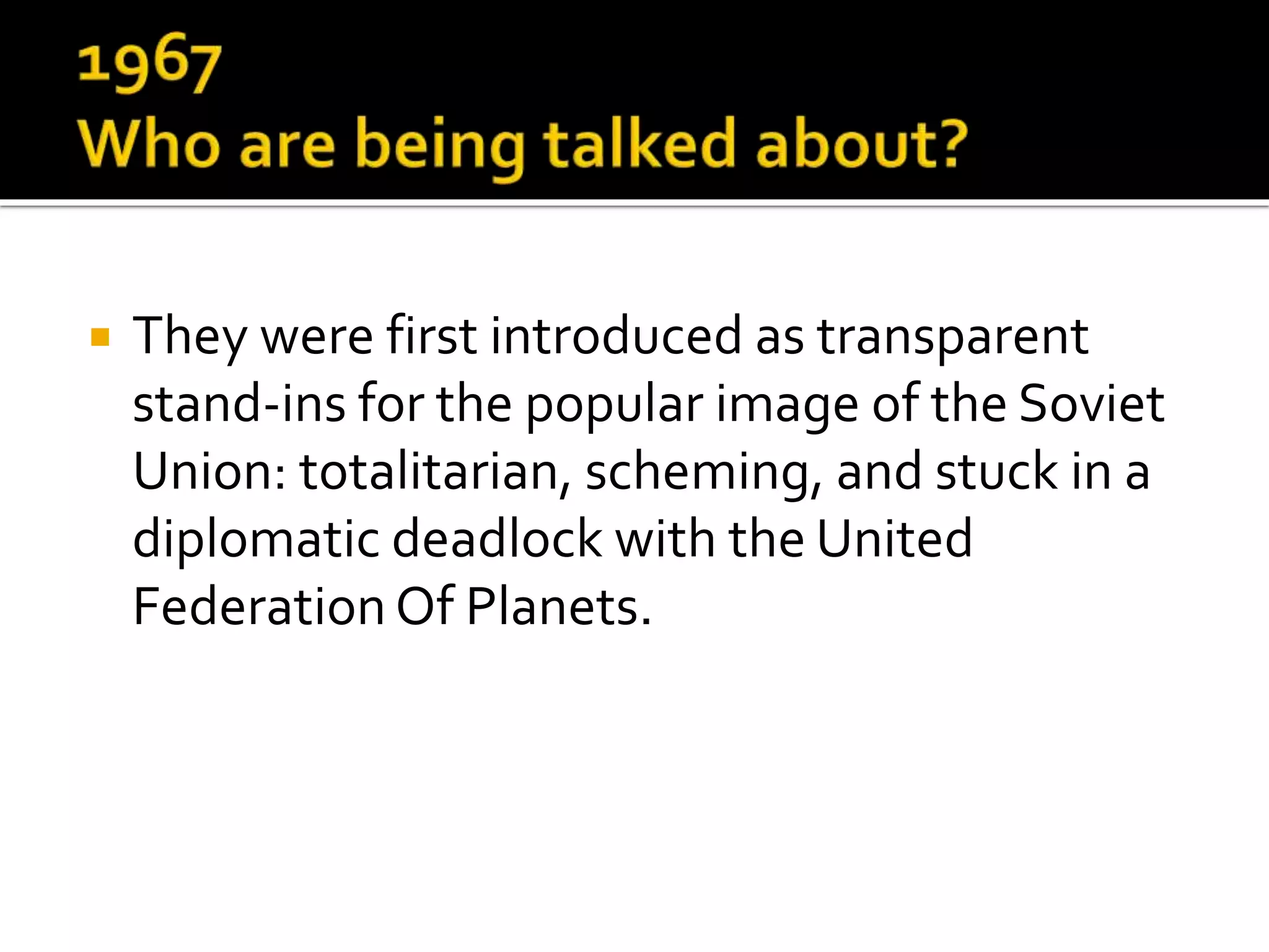  They were first introduced as transparent
stand-ins for the popular image of the Soviet
Union: totalitarian, scheming, and stuck in a
diplomatic deadlock with the United
Federation Of Planets.
 