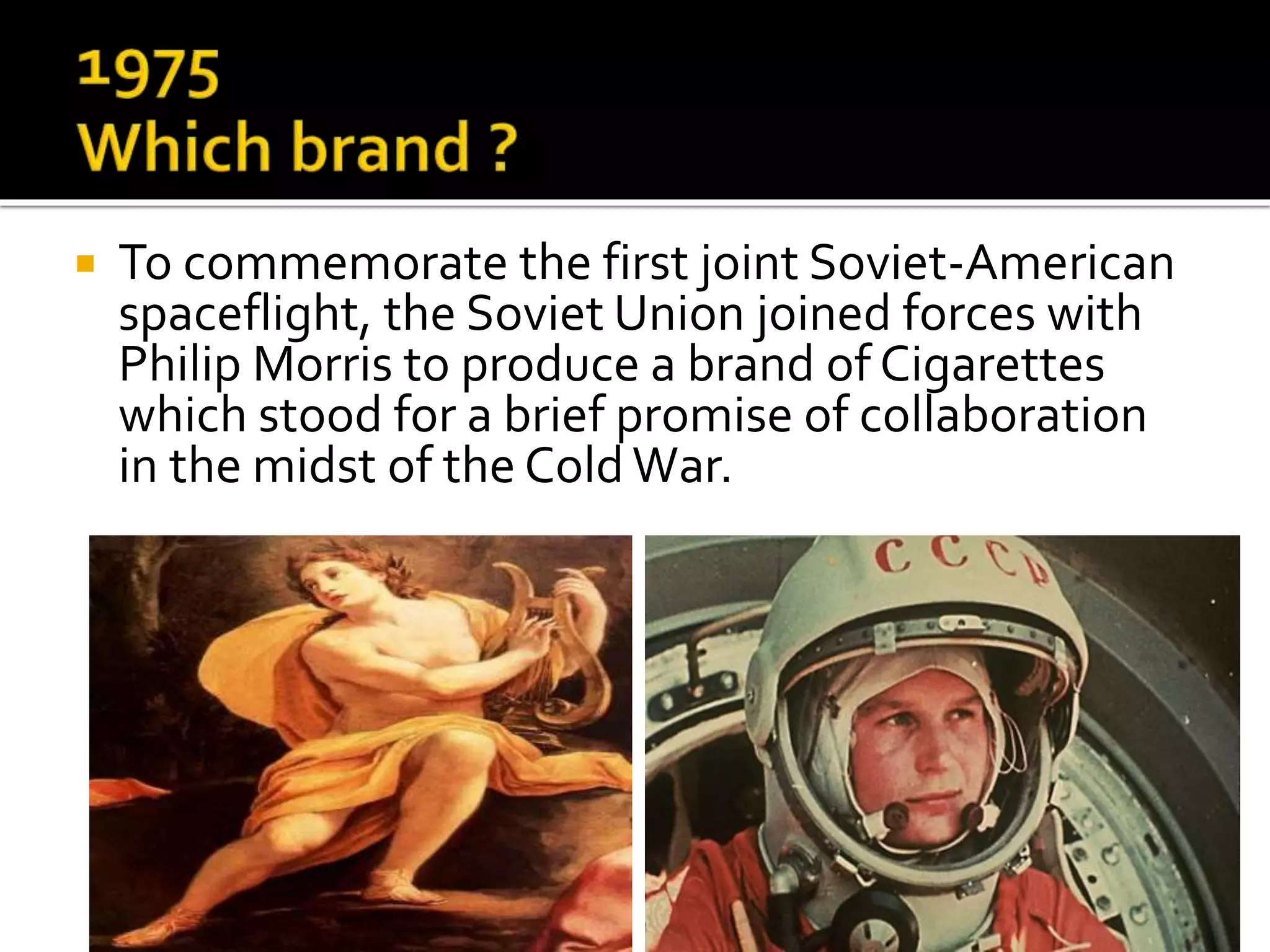  To commemorate the first joint Soviet-American
spaceflight, the Soviet Union joined forces with
Philip Morris to produce a brand of Cigarettes
which stood for a brief promise of collaboration
in the midst of the ColdWar.
 