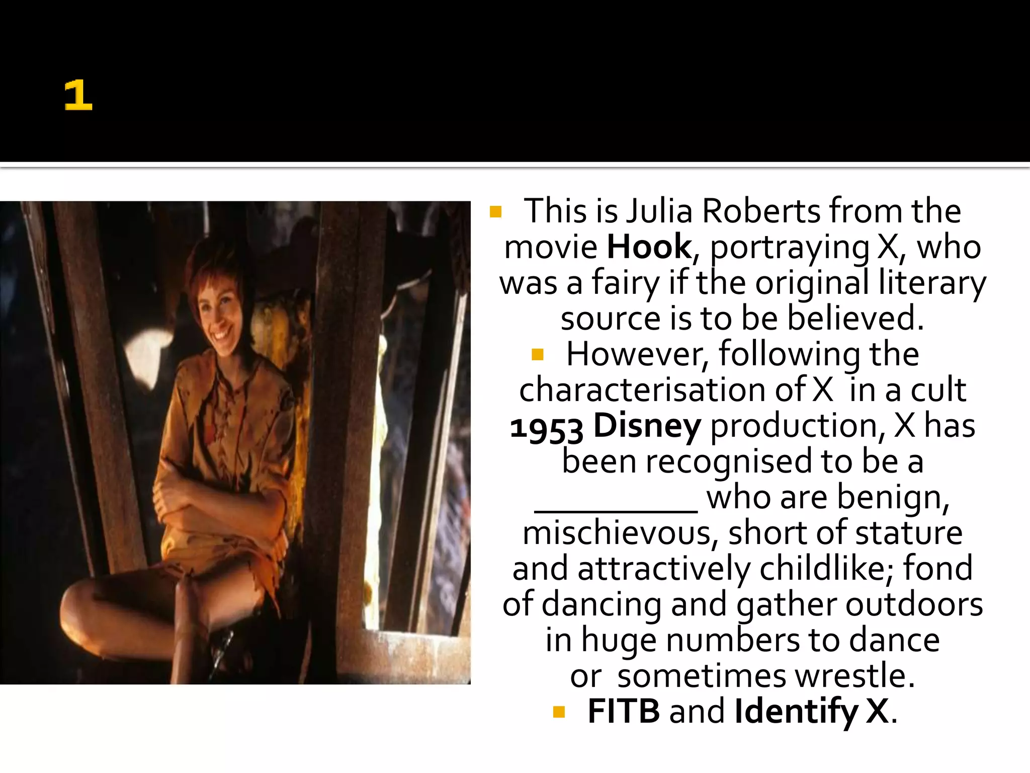  This is Julia Roberts from the
movie Hook, portraying X, who
was a fairy if the original literary
source is to be believed.
 However, following the
characterisation of X in a cult
1953 Disney production, X has
been recognised to be a
_________ who are benign,
mischievous, short of stature
and attractively childlike; fond
of dancing and gather outdoors
in huge numbers to dance
or sometimes wrestle.
 FITB and Identify X.
 