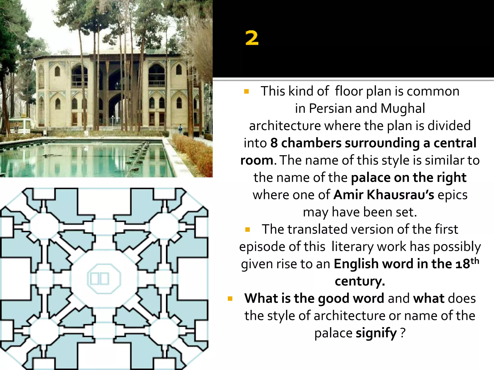  This kind of floor plan is common
in Persian and Mughal
architecture where the plan is divided
into 8 chambers surrounding a central
room.The name of this style is similar to
the name of the palace on the right
where one of Amir Khausrau’s epics
may have been set.
 The translated version of the first
episode of this literary work has possibly
given rise to an English word in the 18th
century.
 What is the good word and what does
the style of architecture or name of the
palace signify ?
 