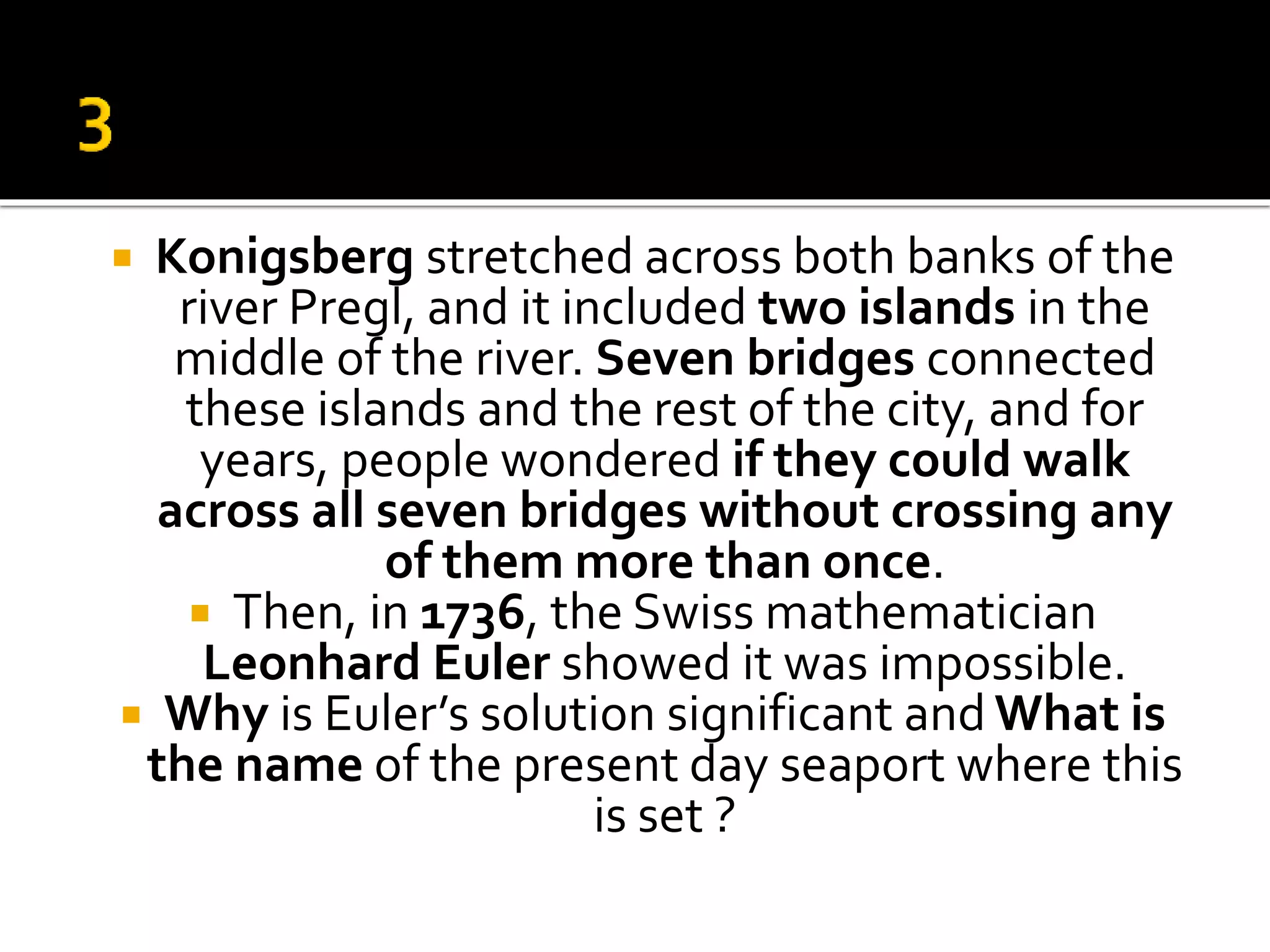  Konigsberg stretched across both banks of the
river Pregl, and it included two islands in the
middle of the river. Seven bridges connected
these islands and the rest of the city, and for
years, people wondered if they could walk
across all seven bridges without crossing any
of them more than once.
 Then, in 1736, the Swiss mathematician
Leonhard Euler showed it was impossible.
 Why is Euler’s solution significant and What is
the name of the present day seaport where this
is set ?
 