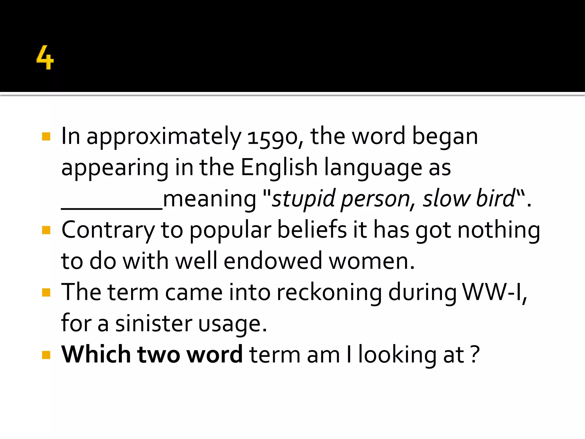  In approximately 1590, the word began
appearing in the English language as
________meaning "stupid person, slow bird“.
 Contrary to popular beliefs it has got nothing
to do with well endowed women.
 The term came into reckoning duringWW-I,
for a sinister usage.
 Which two word term am I looking at ?
 