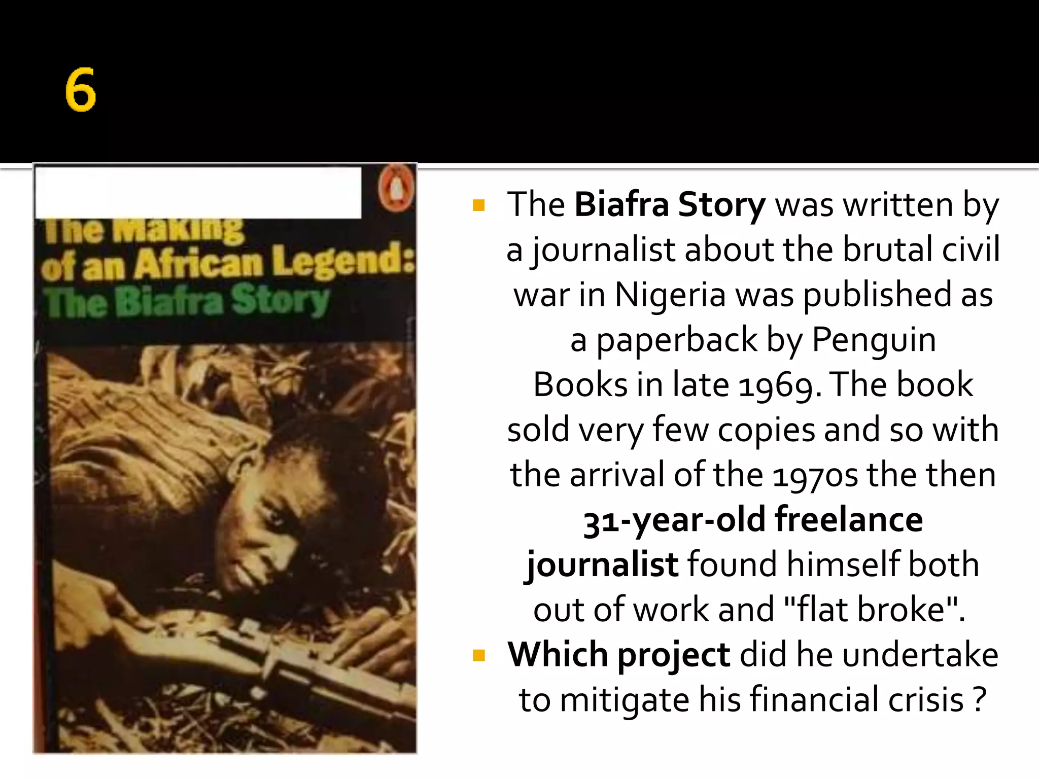  The Biafra Story was written by
a journalist about the brutal civil
war in Nigeria was published as
a paperback by Penguin
Books in late 1969.The book
sold very few copies and so with
the arrival of the 1970s the then
31-year-old freelance
journalist found himself both
out of work and "flat broke".
 Which project did he undertake
to mitigate his financial crisis ?
 